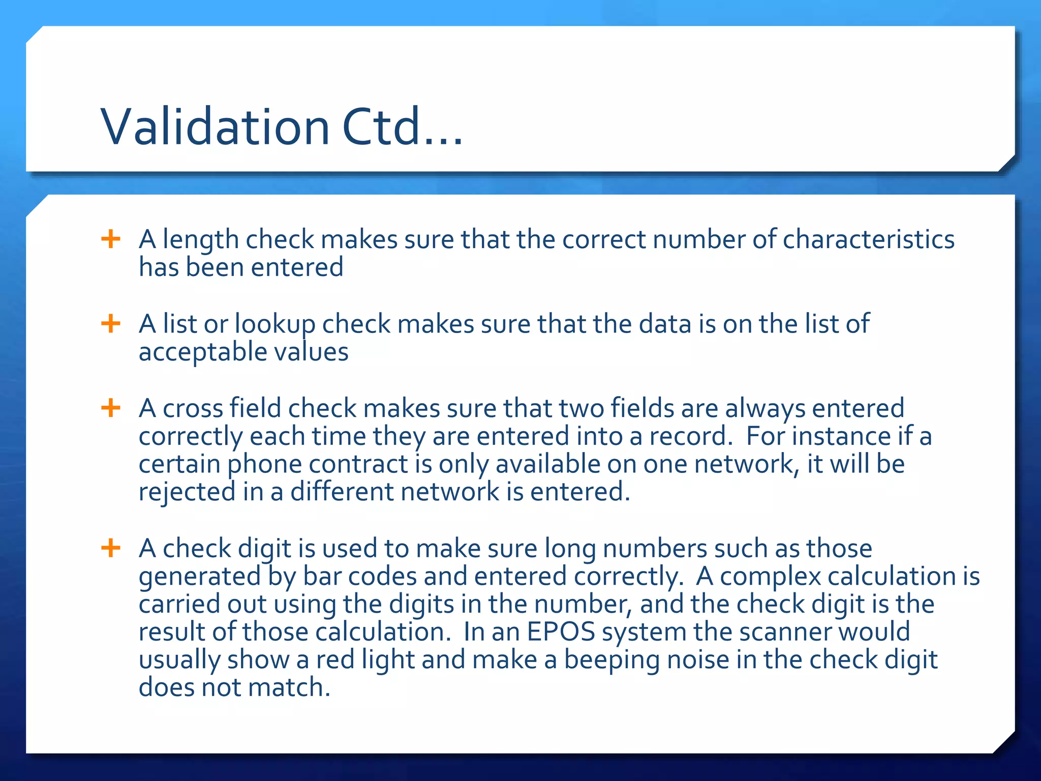 Validation Ctd…
 A length check makes sure that the correct number of characteristics
has been entered
 A list or lookup check makes sure that the data is on the list of
acceptable values
 A cross field check makes sure that two fields are always entered
correctly each time they are entered into a record. For instance if a
certain phone contract is only available on one network, it will be
rejected in a different network is entered.
 A check digit is used to make sure long numbers such as those
generated by bar codes and entered correctly. A complex calculation is
carried out using the digits in the number, and the check digit is the
result of those calculation. In an EPOS system the scanner would
usually show a red light and make a beeping noise in the check digit
does not match.
 