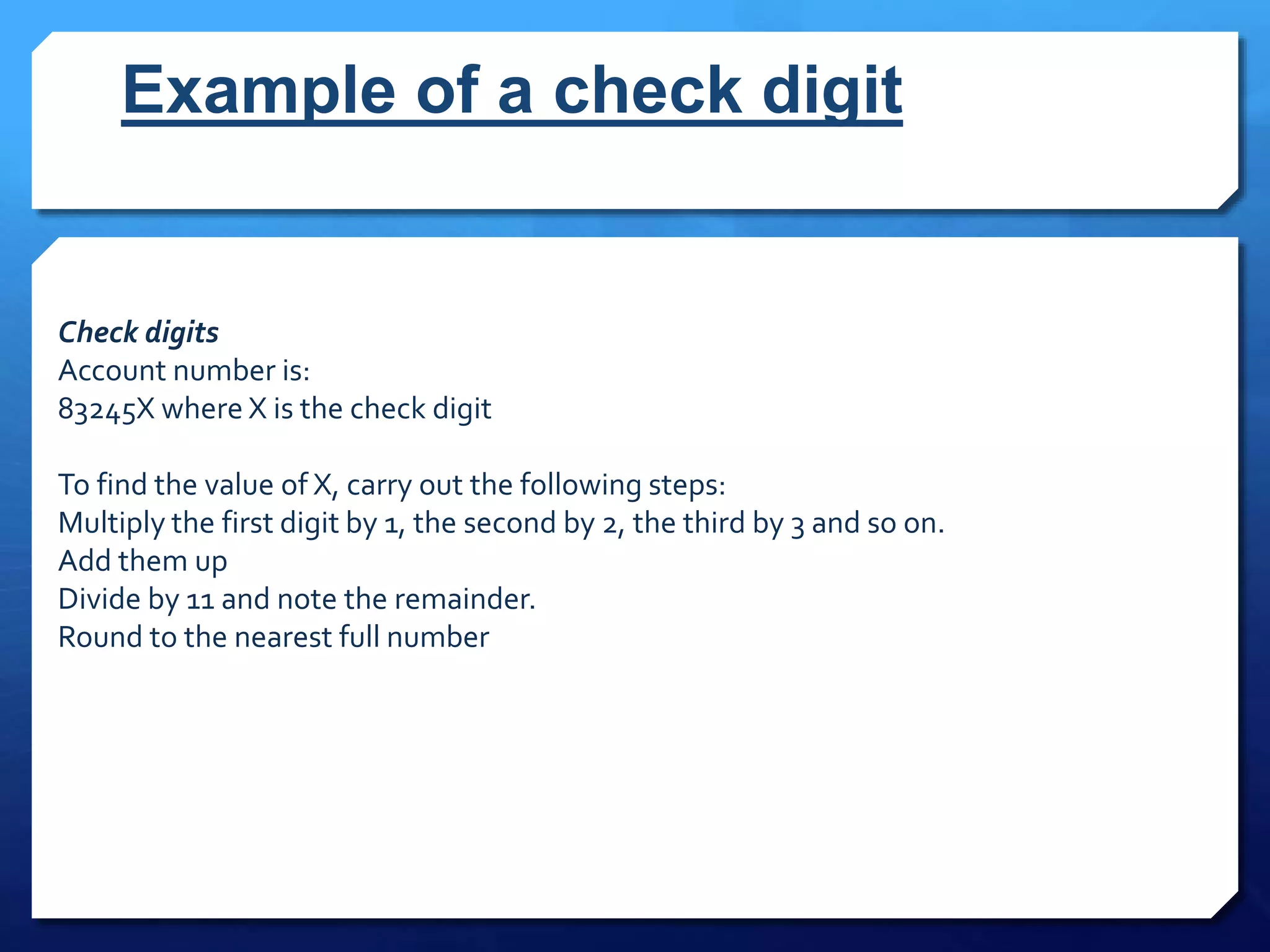 Example of a check digit
Check digits
Account number is:
83245X where X is the check digit
To find the value of X, carry out the following steps:
Multiply the first digit by 1, the second by 2, the third by 3 and so on.
Add them up
Divide by 11 and note the remainder.
Round to the nearest full number
 