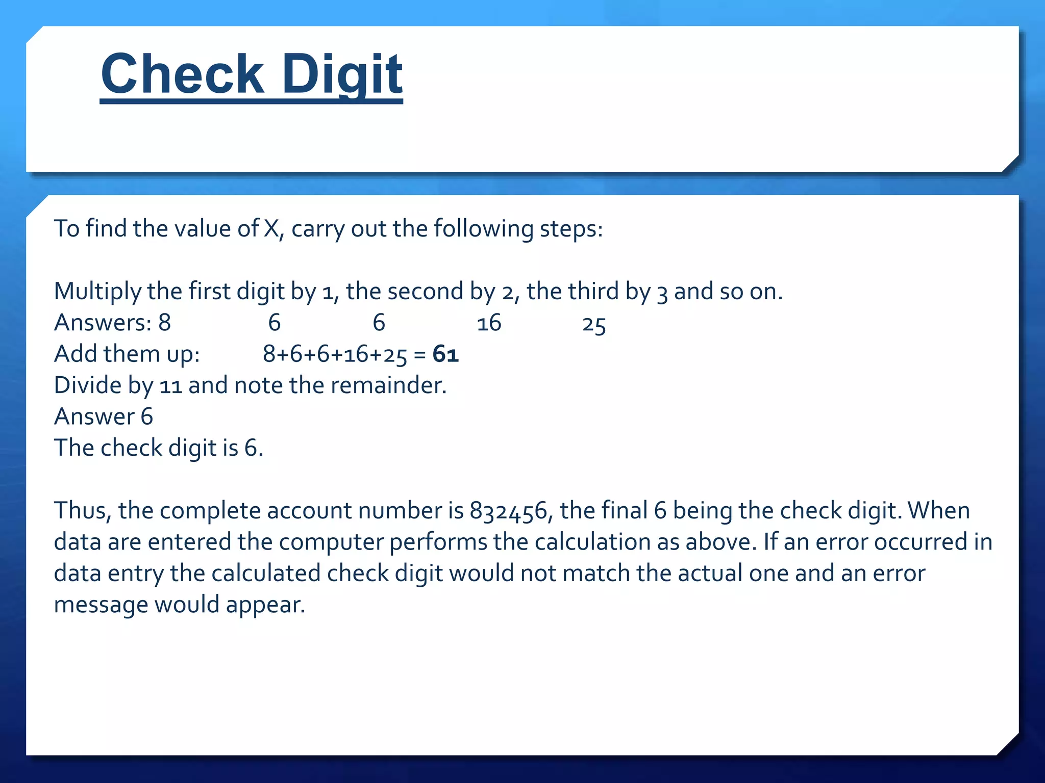 Check Digit
To find the value of X, carry out the following steps:
Multiply the first digit by 1, the second by 2, the third by 3 and so on.
Answers: 8 6 6 16 25
Add them up: 8+6+6+16+25 = 61
Divide by 11 and note the remainder.
Answer 6
The check digit is 6.
Thus, the complete account number is 832456, the final 6 being the check digit.When
data are entered the computer performs the calculation as above. If an error occurred in
data entry the calculated check digit would not match the actual one and an error
message would appear.
 