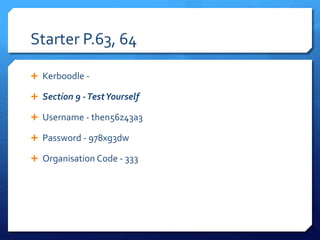 Starter P.63, 64
 Kerboodle -
 Section 9 -TestYourself
 Username - then56z43a3
 Password - 978xg3dw
 Organisation Code - 333
 