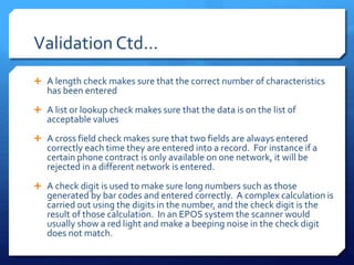 Validation Ctd…
 A length check makes sure that the correct number of characteristics
has been entered
 A list or lookup check makes sure that the data is on the list of
acceptable values
 A cross field check makes sure that two fields are always entered
correctly each time they are entered into a record. For instance if a
certain phone contract is only available on one network, it will be
rejected in a different network is entered.
 A check digit is used to make sure long numbers such as those
generated by bar codes and entered correctly. A complex calculation is
carried out using the digits in the number, and the check digit is the
result of those calculation. In an EPOS system the scanner would
usually show a red light and make a beeping noise in the check digit
does not match.
 