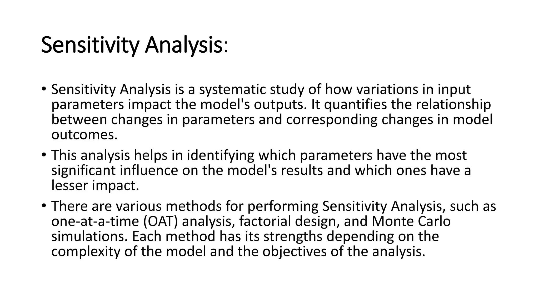 Sensitivity Analysis:
• Sensitivity Analysis is a systematic study of how variations in input
parameters impact the model's outputs. It quantifies the relationship
between changes in parameters and corresponding changes in model
outcomes.
• This analysis helps in identifying which parameters have the most
significant influence on the model's results and which ones have a
lesser impact.
• There are various methods for performing Sensitivity Analysis, such as
one-at-a-time (OAT) analysis, factorial design, and Monte Carlo
simulations. Each method has its strengths depending on the
complexity of the model and the objectives of the analysis.
 