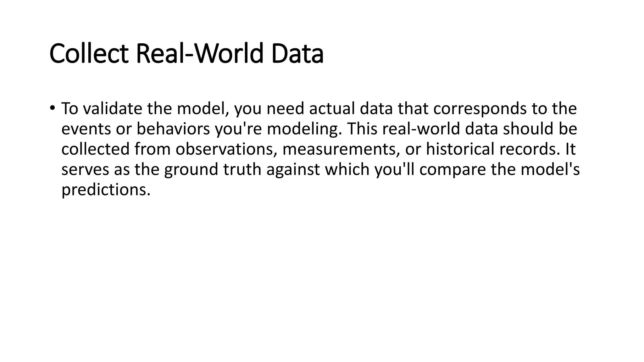 Collect Real-World Data
• To validate the model, you need actual data that corresponds to the
events or behaviors you're modeling. This real-world data should be
collected from observations, measurements, or historical records. It
serves as the ground truth against which you'll compare the model's
predictions.
 