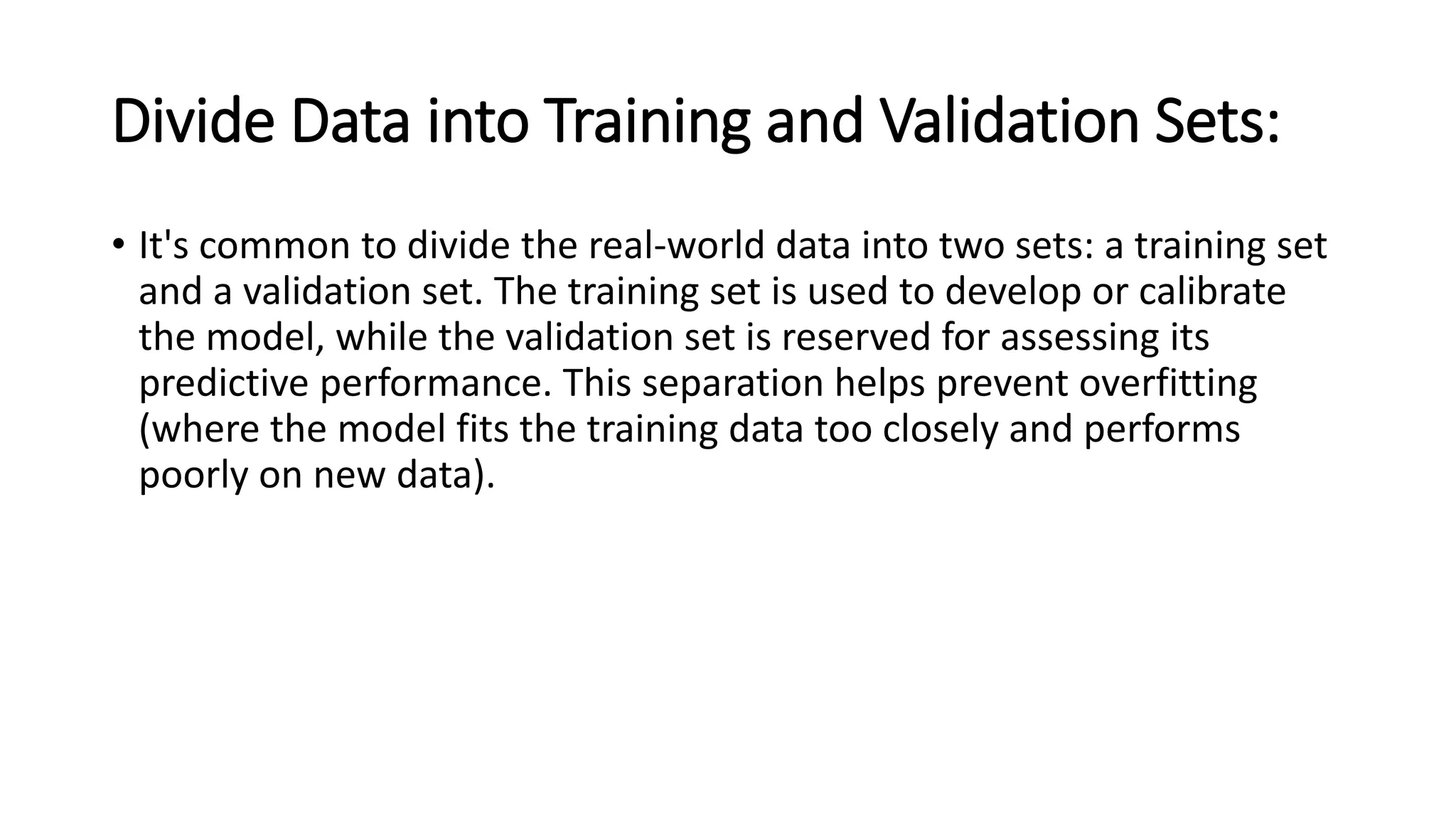 Divide Data into Training and Validation Sets:
• It's common to divide the real-world data into two sets: a training set
and a validation set. The training set is used to develop or calibrate
the model, while the validation set is reserved for assessing its
predictive performance. This separation helps prevent overfitting
(where the model fits the training data too closely and performs
poorly on new data).
 