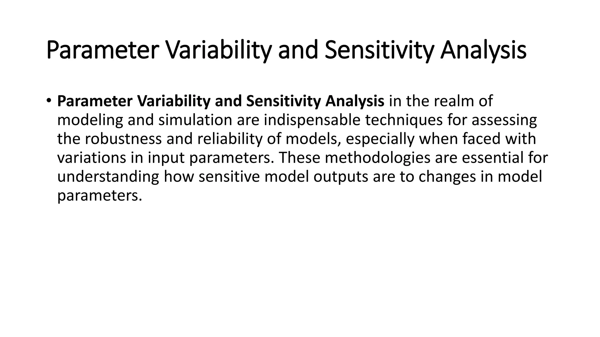Parameter Variability and Sensitivity Analysis
• Parameter Variability and Sensitivity Analysis in the realm of
modeling and simulation are indispensable techniques for assessing
the robustness and reliability of models, especially when faced with
variations in input parameters. These methodologies are essential for
understanding how sensitive model outputs are to changes in model
parameters.
 