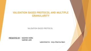 VALIDATION BASED PROTOCOL AND MULTIPLE
GRANULARITY
VALIDATION BASED PROTOCOL
PRESENTED BY: KASHISH HORA
SAMYAK JAIN
submitted to – Anju Sharma Mam
 