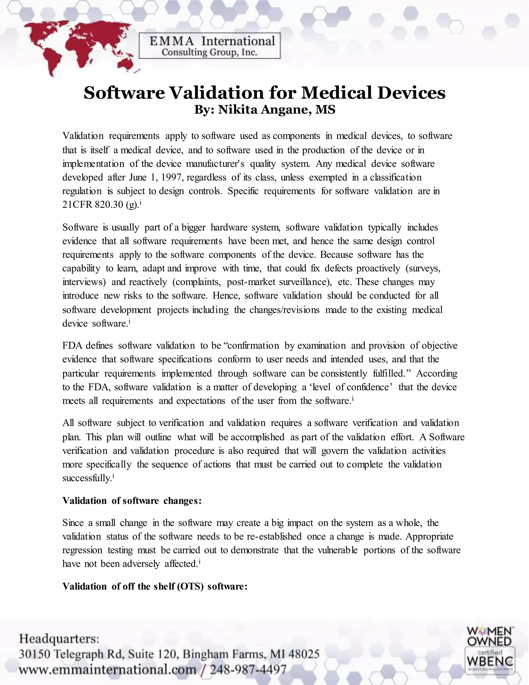 Software Validation for Medical Devices
By: Nikita Angane, MS
Validation requirements apply to software used as components in medical devices, to software
that is itself a medical device, and to software used in the production of the device or in
implementation of the device manufacturer's quality system. Any medical device software
developed after June 1, 1997, regardless of its class, unless exempted in a classification
regulation is subject to design controls. Specific requirements for software validation are in
21CFR 820.30 (g).i
Software is usually part of a bigger hardware system, software validation typically includes
evidence that all software requirements have been met, and hence the same design control
requirements apply to the software components of the device. Because software has the
capability to learn, adapt and improve with time, that could fix defects proactively (surveys,
interviews) and reactively (complaints, post-market surveillance), etc. These changes may
introduce new risks to the software. Hence, software validation should be conducted for all
software development projects including the changes/revisions made to the existing medical
device software.i
FDA defines software validation to be “confirmation by examination and provision of objective
evidence that software specifications conform to user needs and intended uses, and that the
particular requirements implemented through software can be consistently fulfilled.” According
to the FDA, software validation is a matter of developing a ‘level of confidence’ that the device
meets all requirements and expectations of the user from the software.i
All software subject to verification and validation requires a software verification and validation
plan. This plan will outline what will be accomplished as part of the validation effort. A Software
verification and validation procedure is also required that will govern the validation activities
more specifically the sequence of actions that must be carried out to complete the validation
successfully.i
Validation of software changes:
Since a small change in the software may create a big impact on the system as a whole, the
validation status of the software needs to be re-established once a change is made. Appropriate
regression testing must be carried out to demonstrate that the vulnerable portions of the software
have not been adversely affected.i
Validation of off the shelf (OTS) software:
 