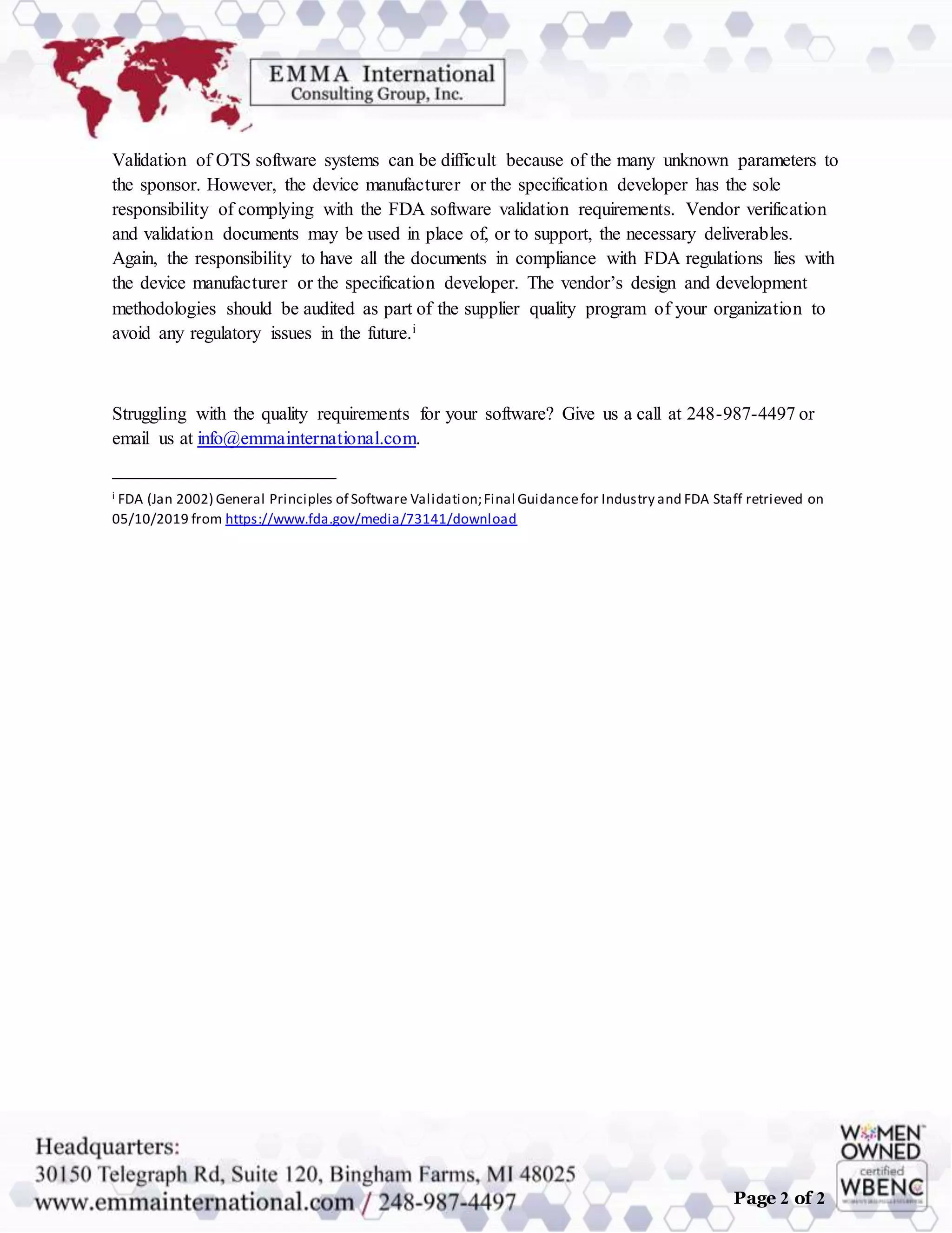 Page 2 of 2
Validation of OTS software systems can be difficult because of the many unknown parameters to
the sponsor. However, the device manufacturer or the specification developer has the sole
responsibility of complying with the FDA software validation requirements. Vendor verification
and validation documents may be used in place of, or to support, the necessary deliverables.
Again, the responsibility to have all the documents in compliance with FDA regulations lies with
the device manufacturer or the specification developer. The vendor’s design and development
methodologies should be audited as part of the supplier quality program of your organization to
avoid any regulatory issues in the future.i
Struggling with the quality requirements for your software? Give us a call at 248-987-4497 or
email us at info@emmainternational.com.
i FDA (Jan 2002) General Principles of Software Validation;Final Guidancefor Industry and FDA Staff retrieved on
05/10/2019 from https://www.fda.gov/media/73141/download
 