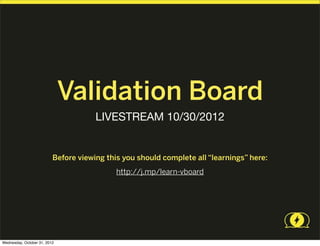 Validation Board
                                      LIVESTREAM 10/30/2012


                          Before viewing this you should complete all “learnings” here:
                                            http://j.mp/learn-vboard




Wednesday, October 31, 2012
 