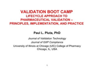 VALIDATION BOOT CAMP
         LIFECYCLE APPROACH TO
      PHARMACEUTICAL VALIDATION –
PRINCIPLES, IMPLEMENTATION, AND PRACTICE


                   Paul L. Pluta, PhD
                Journal of Validation Technology
                    Journal of GXP Compliance
  University of Illinois at Chicago (UIC) College of Pharmacy
                         Chicago, IL, USA




                               1
 