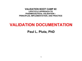 VALIDATION BOOT CAMP #2
            LIFECYCLE APPROACH TO
         PHARMACEUTICAL VALIDATION –
   PRINCIPLES, IMPLEMENTATION, AND PRACTICE




VALIDATION DOCUMENTATION
          Paul L. Pluta, PhD




                      1
 