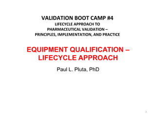  
    VALIDATION	
  BOOT	
  CAMP	
  #4	
  
           LIFECYCLE	
  APPROACH	
  TO	
  
       PHARMACEUTICAL	
  VALIDATION	
  –	
  	
  
 PRINCIPLES,	
  IMPLEMENTATION,	
  AND	
  PRACTICE


EQUIPMENT QUALIFICATION –
  LIFECYCLE APPROACH
             Paul L. Pluta, PhD




                                                     1	
  
 