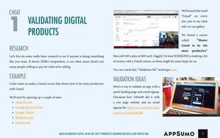 Validating Digital
Products
RESEARCH
Let’s first do some really basic research to see if anyone is doing something
like you want. If there’s ZERO competition, it can often mean there’s not
many people willing to pay for what we’re selling.
EXAMPLE
Colin wants to make a Gmail course that shows how to be more productive
with Gmail.
We’ll start by opening up a couple of sites:
•	 Amazon.com
•	 Google Keyword Tool
•	 Google Trends
•	 Skillshare.com
•	 Udemy.com
1
We’llsearchtheword
“Gmail” on every
site, just to see what
info we cangather.
We found a course
called “Master
Gmail to be 10x
more productive”
that sold 369 copies at $69 each. Giggity! At least SOMEONE is making a bit
of money with a Gmail course, so there might be some hope for us.
You can watch this “Validation Kit” technique here.
VALIDATION IDEAS
Here’s a way to validate an app, with a
quick landing page and email signup.
Checkout how 520or90 did it with
a one page website and an email
signup list: http://www.youtube.com/
watch?v=CwSdvbbOlBI
1
cheat
Made in gorgeous Seattle, Wa in July 2013. Powered by Sugarfree Red Bulls and HTMYFD.com
 
