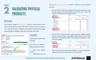 3
RESEARCH
Check product ratings on Amazon.com. Scan the comments and reviews
and see what people like and don’t like about it. Product reviews on Amazon
are an AMAZING source of insight for new products. People who have spent
money literally are telling you what they like/dislike about stuff.
EXAMPLE
Free product research?? YES
PLEASE!
Now let’s try to validate 2
different physical products:
1.	 Paleo food delivery
service.
2.	 Workout deck of cards.
Let’s see if Google Keyword Tool would be a viable way to get customers
foreach...
•	 A $1.37 CPC for “deck of cards workout” may be a bit expensive to sell a
low price product. Also the monthly search volume is low....only 2,400
searches a month. We were hoping for more.
•	 A $1.01 CPC for “paleo diet menu” and a much more valuable customer
may be more promising. A respectable 4,400/month are search “Paleo
diet menu” which is pretty specific. Those people are looking for exactly
what we’re offering.
This doesn’t mean the workout deck of cards is a no go, but AdWords
might not be the best route to get your first customers.
Validating Physical
Products2
cheat
Made in gorgeous Seattle, Wa in July 2013. Powered by Sugarfree Red Bulls and HTMYFD.com
 