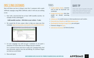 FIRST 3 PAID CUSTOMERS
Here we’ll show you how to bring in your first 3 customers with a quick
AdWords campaign using FREE AdWords credit. It will cost you nothing
totest.
1.	 Start with a keyword that has at least 3,000 monthly searches. An
example of what could happen:
3,000 monthly searches = 300 clicks to your website = 9 sales
2.	 We created this 20 min custom video to help you setup your first
campaign. http://www.youtube.com/watch?v=ST-GsjqHwUQTOOLS
3.	 Let your campaign run until you get 3 customers or you spent a
maximum of 4 times what you are willing to pay per customer.
Got 3 customers? Great, learn how to make your campaign better, find
more keywords, improve your site and offering. No customers? Figure
out what you can do better.
4.	 Rinse and repeat.
5
TOOLS
•	 Google Market Finder, awesome
tool to look for keywords cost
worldwide.
•	 Google Keyword Tool, find what
people are already searching
online.
•	 Alibaba.com is a useful resource to find manufacturers and vendors.
•	 Gumroad.com, Shopify.com or BigCommerce.com.
•	 Mockingbird, Sketchup, Google Draw, pen and paper.
•	 Outsource design to Fiverr.
•	 Adwords for Dummies, by Howie Jacobson.
Collect emails / phone #s regardless of the people
visiting. If the people aren’t buying it’s a great
chance to learn what you can do to improve.
Quick Tip
Made in gorgeous Seattle, Wa in July 2013. Powered by Sugarfree Red Bulls and HTMYFD.com
 