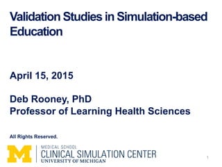 Validation Studies in Simulation-based
Education
April 15, 2015
Deb Rooney, PhD
Professor of Learning Health Sciences
All Rights Reserved.
1
 