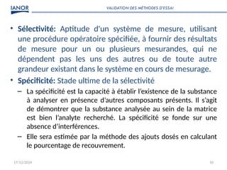 17/12/2024 10
• Sélectivité: Aptitude d'un système de mesure, utilisant
une procédure opératoire spécifiée, à fournir des résultats
de mesure pour un ou plusieurs mesurandes, qui ne
dépendent pas les uns des autres ou de toute autre
grandeur existant dans le système en cours de mesurage.
• Spécificité: Stade ultime de la sélectivité
– La spécificité est la capacité à établir l’existence de la substance
à analyser en présence d’autres composants présents. Il s’agit
de démontrer que la substance analysée au sein de la matrice
est bien l’analyte recherché. La spécificité se fonde sur une
absence d’interférences.
– Elle sera estimée par la méthode des ajouts dosés en calculant
le pourcentage de recouvrement.
VALIDATION DES MÉTHODES D’ESSAI
 