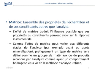 17/12/2024 12
• Matrice: Ensemble des propriétés de l'échantillon et
de ses constituants autres que l'analyte.
– L'effet de matrice traduit l'influence possible que ces
propriétés ou constituants peuvent avoir sur la réponse
instrumentale.
– Comme l'effet de matrice peut varier aux différents
stades de l'analyse (par exemple avant ou après
minéralisation), pratiquement un type de matrice sera
défini comme un groupe de matériaux ou de produits
reconnus par l'analyste comme ayant un comportement
homogène vis-à vis de la méthode d'analyse utilisée.
VALIDATION DES MÉTHODES D’ESSAI
 