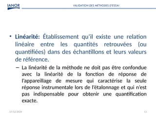 17/12/2024 13
• Linéarité: Établissement qu’il existe une relation
linéaire entre les quantités retrouvées (ou
quantifiées) dans des échantillons et leurs valeurs
de référence.
– La linéarité de la méthode ne doit pas être confondue
avec la linéarité de la fonction de réponse de
l’appareillage de mesure qui caractérise la seule
réponse instrumentale lors de l’étalonnage et qui n’est
pas indispensable pour obtenir une quantification
exacte.
VALIDATION DES MÉTHODES D’ESSAI
 