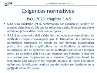 17/12/2024 14
Exigences normatives
ISO 17025: chapitre 5.4.5
• 5.4.5.1 La validation est la confirmation par examen et l'apport de
preuves objectives du fait que les exigences particulières en vue d'une
utilisation prévue déterminée sont remplies.
• 5.4.5.2 Le laboratoire doit valider les méthodes non normalisées, les
méthodes conçues/développées par le laboratoire, les méthodes
normalisées employées en dehors de leur domaine d'application
prévu, ainsi que les amplifications ou modifications de méthodes
normalisées, afin de confirmer que les méthodes sont aptes à l'emploi
prévu. La validation doit être aussi étendue que l'impose la réponse
aux besoins pour l'application ou le domaine d'application donné. Le
laboratoire doit consigner les résultats obtenus, le mode opératoire
utilisé pour la validation, ainsi qu'une déclaration sur l'aptitude de la
méthode à l'emploi prévu.
VALIDATION DES MÉTHODES D’ESSAI
 