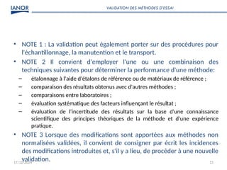17/12/2024 15
• NOTE 1 : La validation peut également porter sur des procédures pour
l'échantillonnage, la manutention et le transport.
• NOTE 2 Il convient d'employer l'une ou une combinaison des
techniques suivantes pour déterminer la performance d'une méthode:
– étalonnage à l'aide d'étalons de référence ou de matériaux de référence ;
– comparaison des résultats obtenus avec d'autres méthodes ;
– comparaisons entre laboratoires ;
– évaluation systématique des facteurs influençant le résultat ;
– évaluation de l'incertitude des résultats sur la base d'une connaissance
scientifique des principes théoriques de la méthode et d'une expérience
pratique.
• NOTE 3 Lorsque des modifications sont apportées aux méthodes non
normalisées validées, il convient de consigner par écrit les incidences
des modifications introduites et, s'il y a lieu, de procéder à une nouvelle
validation.
VALIDATION DES MÉTHODES D’ESSAI
 