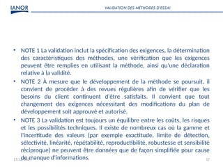 17/12/2024 17
• NOTE 1 La validation inclut la spécification des exigences, la détermination
des caractéristiques des méthodes, une vérification que les exigences
peuvent être remplies en utilisant la méthode, ainsi qu'une déclaration
relative à la validité.
• NOTE 2 À mesure que le développement de la méthode se poursuit, il
convient de procéder à des revues régulières afin de vérifier que les
besoins du client continuent d'être satisfaits. Il convient que tout
changement des exigences nécessitant des modifications du plan de
développement soit approuvé et autorisé.
• NOTE 3 La validation est toujours un équilibre entre les coûts, les risques
et les possibilités techniques. Il existe de nombreux cas où la gamme et
l'incertitude des valeurs (par exemple exactitude, limite de détection,
sélectivité, linéarité, répétabilité, reproductibilité, robustesse et sensibilité
réciproque) ne peuvent être données que de façon simplifiée pour cause
de manque d'informations.
VALIDATION DES MÉTHODES D’ESSAI
 