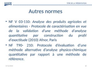 17/12/2024
TITRE DE LA PRÉSENTATION
18
Autres normes
• NF V 03-110: Analyse des produits agricoles et
alimentaires - Protocole de caractérisation en vue
de la validation d'une méthode d'analyse
quantitative par construction du profil
d'exactitude (2010) Afnor, Paris
• NF T90- 210: Protocole d’évaluation d’une
méthode alternative d’analyse physico-chimique
quantitative par rapport à une méthode de
référence.
 