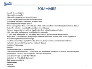 2
SOMMAIRE
Accueil des participants
Présentation mutuelle
Présentation des attentes des participants
Introduction à la validation des méthodes d’essai
Que va-t-on mesurer ? : définition du mesurande
Présentation des méthodes d'essai
Définir les exigences de la norme ISO/CEI 17025 sur la validation des méthodes d’analyses et d’essai
Etudier les principes associés à la validation des méthodes
Examiner les aspects normatifs de l’application de la validation des méthodes
Faire l’approche statistique de la validation des méthodes
La théorie de la validation des méthodes : Les objectifs, les critères de performances
Application à une méthode : Analyse de la méthode, Protocole de validation, Plan d’expérience.
Prise en compte de l'échantillonnage
L’analyse des données : Exploitation des données, Comparaison aux critères de validation.
Evaluation des caractéristiques d'une méthode d'essai
Fonction d'étalonnage
Justesse
Limites de détection et quantification
L’optimisation de la méthode : Optimisation des données de validation, Analyse de la méthode pour
optimisation, Le calcul des incertitudes associé à la validation.
Caractérisation par le profil d'exactitude
Evaluation de l'incertitude de mesure
Rattrapage des notions
Etudes de cas
Synthèse
Conclusions
 