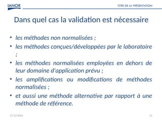17/12/2024
TITRE DE LA PRÉSENTATION
22
Dans quel cas la validation est nécessaire
• les méthodes non normalisées ;
• les méthodes conçues/développées par le laboratoire
;
• les méthodes normalisées employées en dehors de
leur domaine d'application prévu ;
• les amplifications ou modifications de méthodes
normalisées ;
• et aussi une méthode alternative par rapport à une
méthode de référence.
 