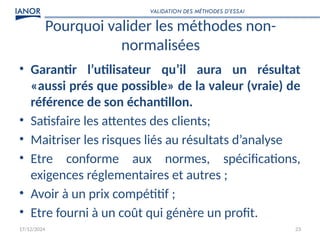 17/12/2024 23
Pourquoi valider les méthodes non-
normalisées
• Garantir l’utilisateur qu’il aura un résultat
«aussi prés que possible» de la valeur (vraie) de
référence de son échantillon.
• Satisfaire les attentes des clients;
• Maitriser les risques liés au résultats d’analyse
• Etre conforme aux normes, spécifications,
exigences réglementaires et autres ;
• Avoir à un prix compétitif ;
• Etre fourni à un coût qui génère un profit.
VALIDATION DES MÉTHODES D’ESSAI
 