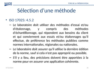 17/12/2024
TITRE DE LA PRÉSENTATION
25
Sélection d’une méthode
• ISO 17025: 4.5.2
– Le laboratoire doit utiliser des méthodes d'essai et/ou
d'étalonnage, y compris des méthodes
d'échantillonnage, qui répondent aux besoins du client
et qui conviennent aux essais et/ou étalonnages qu'il
effectue, de préférence les méthodes publiées comme
normes internationales, régionales ou nationales.
– Le laboratoire doit assurer qu'il utilise la dernière édition
de la norme, sauf si cela n'est pas approprié ou possible.
– S'il y a lieu, des précisions doivent être apportées à la
norme pour en assurer une application cohérente.
 