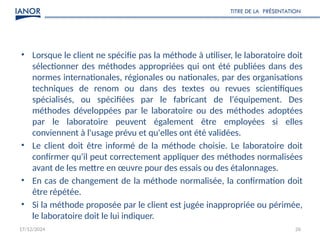 17/12/2024 26
• Lorsque le client ne spécifie pas la méthode à utiliser, le laboratoire doit
sélectionner des méthodes appropriées qui ont été publiées dans des
normes internationales, régionales ou nationales, par des organisations
techniques de renom ou dans des textes ou revues scientifiques
spécialisés, ou spécifiées par le fabricant de l'équipement. Des
méthodes développées par le laboratoire ou des méthodes adoptées
par le laboratoire peuvent également être employées si elles
conviennent à l'usage prévu et qu'elles ont été validées.
• Le client doit être informé de la méthode choisie. Le laboratoire doit
confirmer qu'il peut correctement appliquer des méthodes normalisées
avant de les mettre en œuvre pour des essais ou des étalonnages.
• En cas de changement de la méthode normalisée, la confirmation doit
être répétée.
• Si la méthode proposée par le client est jugée inappropriée ou périmée,
le laboratoire doit le lui indiquer.
TITRE DE LA PRÉSENTATION
 