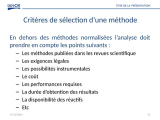 17/12/2024 27
Critères de sélection d’une méthode
En dehors des méthodes normalisées l’analyse doit
prendre en compte les points suivants :
– Les méthodes publiées dans les revues scientifique
– Les exigences légales
– Les possibilités instrumentales
– Le coût
– Les performances requises
– La durée d’obtention des résultats
– La disponibilité des réactifs
– Etc
TITRE DE LA PRÉSENTATION
 