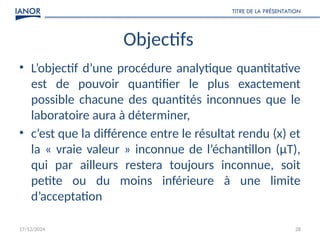 17/12/2024
TITRE DE LA PRÉSENTATION
28
Objectifs
• L’objectif d’une procédure analytique quantitative
est de pouvoir quantifier le plus exactement
possible chacune des quantités inconnues que le
laboratoire aura à déterminer,
• c’est que la différence entre le résultat rendu (x) et
la « vraie valeur » inconnue de l’échantillon (μT),
qui par ailleurs restera toujours inconnue, soit
petite ou du moins inférieure à une limite
d’acceptation
 