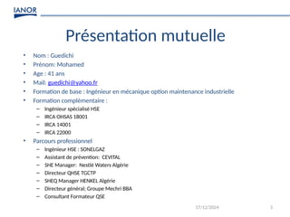 3
Présentation mutuelle
17/12/2024
• Nom : Guedichi
• Prénom: Mohamed
• Age : 41 ans
• Mail: guedichi@yahoo.fr
• Formation de base : Ingénieur en mécanique option maintenance industrielle
• Formation complémentaire :
– Ingénieur spécialisé HSE
– IRCA OHSAS 18001
– IRCA 14001
– IRCA 22000
• Parcours professionnel
– Ingénieur HSE : SONELGAZ
– Assistant de prévention: CEVITAL
– SHE Manager: Nestlé Waters Algérie
– Directeur QHSE TGCTP
– SHEQ Manager HENKEL Algérie
– Directeur général; Groupe Mechri BBA
– Consultant Formateur QSE
 