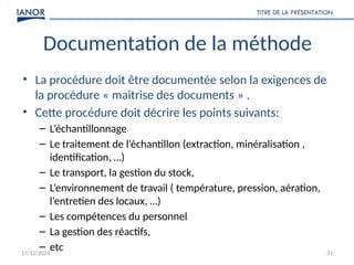 17/12/2024
TITRE DE LA PRÉSENTATION
31
Documentation de la méthode
• La procédure doit être documentée selon la exigences de
la procédure « maitrise des documents » .
• Cette procédure doit décrire les points suivants:
– L’échantillonnage
– Le traitement de l’échantillon (extraction, minéralisation ,
identification, …)
– Le transport, la gestion du stock,
– L’environnement de travail ( température, pression, aération,
l’entretien des locaux, …)
– Les compétences du personnel
– La gestion des réactifs,
– etc
 