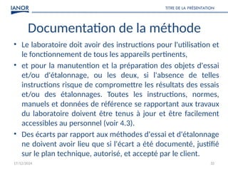 17/12/2024
TITRE DE LA PRÉSENTATION
32
Documentation de la méthode
• Le laboratoire doit avoir des instructions pour l'utilisation et
le fonctionnement de tous les appareils pertinents,
• et pour la manutention et la préparation des objets d'essai
et/ou d'étalonnage, ou les deux, si l'absence de telles
instructions risque de compromettre les résultats des essais
et/ou des étalonnages. Toutes les instructions, normes,
manuels et données de référence se rapportant aux travaux
du laboratoire doivent être tenus à jour et être facilement
accessibles au personnel (voir 4.3).
• Des écarts par rapport aux méthodes d'essai et d'étalonnage
ne doivent avoir lieu que si l'écart a été documenté, justifié
sur le plan technique, autorisé, et accepté par le client.
 