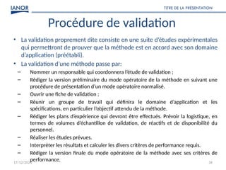 17/12/2024
TITRE DE LA PRÉSENTATION
34
Procédure de validation
• La validation proprement dite consiste en une suite d’études expérimentales
qui permettront de prouver que la méthode est en accord avec son domaine
d’application (préétabli).
• La validation d’une méthode passe par:
– Nommer un responsable qui coordonnera l’étude de validation ;
– Rédiger la version préliminaire du mode opératoire de la méthode en suivant une
procédure de présentation d’un mode opératoire normalisé.
– Ouvrir une fiche de validation ;
– Réunir un groupe de travail qui définira le domaine d’application et les
spécifications, en particulier l’objectif attendu de la méthode.
– Rédiger les plans d’expérience qui devront être effectués. Prévoir la logistique, en
termes de volumes d’échantillon de validation, de réactifs et de disponibilité du
personnel.
– Réaliser les études prévues.
– Interpréter les résultats et calculer les divers critères de performance requis.
– Rédiger la version finale du mode opératoire de la méthode avec ses critères de
performance.
 