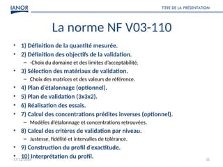 17/12/2024
TITRE DE LA PRÉSENTATION
35
La norme NF V03-110
• 1) Définition de la quantité mesurée.
• 2) Définition des objectifs de la validation.
– -Choix du domaine et des limites d’acceptabilité.
• 3) Sélection des matériaux de validation.
– Choix des matrices et des valeurs de référence.
• 4) Plan d’étalonnage (optionnel).
• 5) Plan de validation (3x3x2).
• 6) Réalisation des essais.
• 7) Calcul des concentrations prédites inverses (optionnel).
– Modèles d’étalonnage et concentrations retrouvées.
• 8) Calcul des critères de validation par niveau.
– Justesse, fidélité et intervalles de tolérance.
• 9) Construction du profil d’exactitude.
• 10) Interprétation du profil.
 