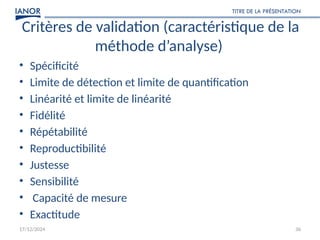 17/12/2024
TITRE DE LA PRÉSENTATION
36
Critères de validation (caractéristique de la
méthode d’analyse)
• Spécificité
• Limite de détection et limite de quantification
• Linéarité et limite de linéarité
• Fidélité
• Répétabilité
• Reproductibilité
• Justesse
• Sensibilité
• Capacité de mesure
• Exactitude
 