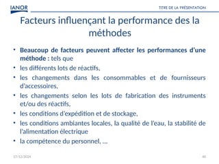 17/12/2024
TITRE DE LA PRÉSENTATION
40
Facteurs influençant la performance des la
méthodes
• Beaucoup de facteurs peuvent affecter les performances d’une
méthode : tels que
• les différents lots de réactifs,
• les changements dans les consommables et de fournisseurs
d’accessoires,
• les changements selon les lots de fabrication des instruments
et/ou des réactifs,
• les conditions d’expédition et de stockage,
• les conditions ambiantes locales, la qualité de l’eau, la stabilité de
l’alimentation électrique
• la compétence du personnel, …
 