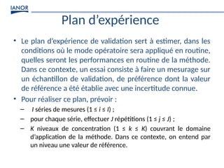Plan d’expérience
• Le plan d’expérience de validation sert à estimer, dans les
conditions où le mode opératoire sera appliqué en routine,
quelles seront les performances en routine de la méthode.
Dans ce contexte, un essai consiste à faire un mesurage sur
un échantillon de validation, de préférence dont la valeur
de référence a été établie avec une incertitude connue.
• Pour réaliser ce plan, prévoir :
– I séries de mesures (1 ≤ i ≤ I) ;
– pour chaque série, effectuer J répétitions (1 ≤ j ≤ J) ;
– K niveaux de concentration (1 ≤ k ≤ K) couvrant le domaine
d’application de la méthode. Dans ce contexte, on entend par
un niveau une valeur de référence.
 