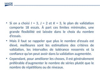 • Si on a choisi I = 3, J = 2 et K = 3, le plan de validation
comporte 18 essais. À part ces limites minimales, une
grande flexibilité est laissée dans le choix du nombre
d’essais.
• Mais il faut se rappeler que plus le nombre d’essais est
élevé, meilleures sont les estimations des critères de
validation, les intervalles de tolérance resserrés et la
confiance qu’on peut avoir dans la validation augmentée.
• Cependant, pour améliorer les choses, il est généralement
préférable d’augmenter le nombre de séries plutôt que le
nombre de répétitions ou de niveaux.
 