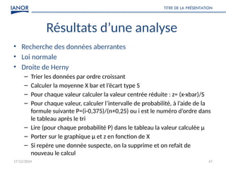 17/12/2024
TITRE DE LA PRÉSENTATION
47
Résultats d’une analyse
• Recherche des données aberrantes
• Loi normale
• Droite de Herny
– Trier les données par ordre croissant
– Calculer la moyenne X bar et l’écart type S
– Pour chaque valeur calculer la valeur centrée réduite : z= (x-xbar)/S
– Pour chaque valeur, calculer l’intervalle de probabilité, à l’aide de la
formule suivante P=(i-0,375)/(n+0,25) ou i est le numéro d’ordre dans
le tableau après le tri
– Lire (pour chaque probabilité P) dans le tableau la valeur calculée µ
– Porter sur le graphique µ et z en fonction de X
– Si repère une donnée suspecte, on la supprime et on refait de
nouveau le calcul
 