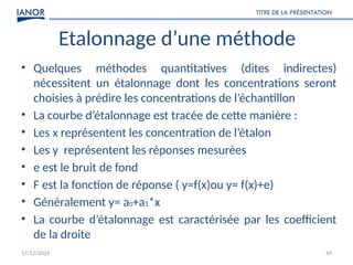 17/12/2024
TITRE DE LA PRÉSENTATION
49
Etalonnage d’une méthode
• Quelques méthodes quantitatives (dites indirectes)
nécessitent un étalonnage dont les concentrations seront
choisies à prédire les concentrations de l’échantillon
• La courbe d’étalonnage est tracée de cette manière :
• Les x représentent les concentration de l’étalon
• Les y représentent les réponses mesurées
• e est le bruit de fond
• F est la fonction de réponse ( y=f(x)ou y= f(x)+e)
• Généralement y= a0+a1*x
• La courbe d’étalonnage est caractérisée par les coefficient
de la droite
 