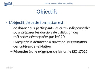 17/12/2024 5
Objectifs
• L’objectif de cette formation est:
– de donner aux participants les outils indispensables
pour préparer les dossiers de validation des
méthodes développées par le CRD
– D’Acquérir la démarche à suivre pour l’estimation
des critères de validation
– Répondre à une exigences de la norme ISO 17025
VALIDATION DES MÉTHODES D’ESSAI
 