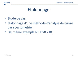 17/12/2024
TITRE DE LA PRÉSENTATION
50
Etalonnage
• Etude de cas:
• Etalonnage d’une méthode d’analyse de cuivre
par spectométrie
• Deuxième exemple NF T 90 210
 