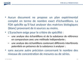 17/12/2024
TITRE DE LA PRÉSENTATION
52
• Aucun document ne propose un plan expérimental
complet en terme de nombre exact d‘échantillons. La
FDA spécifie qu’il faut analyser des matrices biologiques
(blanc) provenant de 6 sources au moins.
• L’Eurachem exige pour le critère de spécifité :
– une analyse des échantillons et de la substance de référence
en comparaison avec une méthode indépendante ;
– une analyse des échantillons contenant différents interférents
potentiels en présence de la substance à analyser ;
• sans aucune autre précision concernant le nombre des
niveaux de concentration de mesures ou de séries.
 