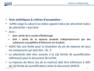 17/12/2024
TITRE DE LA PRÉSENTATION
53
• Tests statistiques & critères d'acceptation :
• IUPAC exige le calcul d’un indice appelé Indice de sélectivité Indice
de sélectivité = ban/bint
• Avec :
– ban= pente de la courbe d’étalonnage
– bint = pente de la réponse produite indépendamment par des
substances susceptibles d’influencer les résultats
• AOAC fixe une limite pour la résolution du pic de réponse de tous
les composants qui doit être : Rs 2
• La sélectivité doit être assurée à la LQI (limite de quantification
inférieure) pour le document de la FDA.
• La réponse du blanc (ou de la matrice) doit être inférieure à 30%
de LQ (limite de quantification) selon le document SANCO.
 