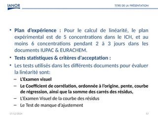 17/12/2024
TITRE DE LA PRÉSENTATION
57
• Plan d’expérience : Pour le calcul de linéarité, le plan
expérimental est de 5 concentrations dans le ICH, et au
moins 6 concentrations pendant 2 à 3 jours dans les
documents IUPAC & EURACHEM.
• Tests statistiques & critères d'acceptation :
• Les tests utilisés dans les différents documents pour évaluer
la linéarité sont:
– L’Examen visuel
– Le Coefficient de corrélation, ordonnée à l’origine, pente, courbe
de régression, ainsi que la somme des carrés des résidus,
– L’Examen Visuel de la courbe des résidus
– Le Test de manque d’ajustement
 